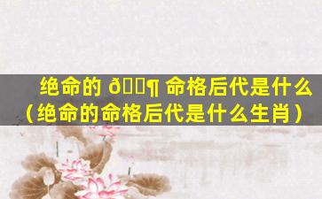 绝命的 🐶 命格后代是什么（绝命的命格后代是什么生肖）